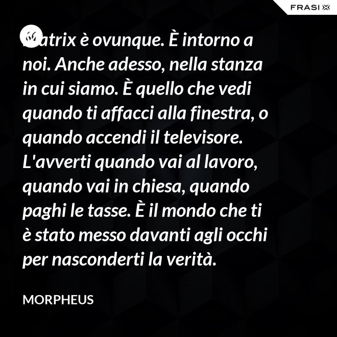 Matrix è ovunque. È intorno a noi. Anche adesso, nella stanza in cui siamo. È quello che vedi quando ti affacci alla finestra, o quando accendi il televisore. L'avverti quando vai al lavoro, quando vai in chiesa, quando paghi le tasse. È il mondo che ti è stato messo davanti agli occhi per nasconderti la verità. - Morpheus