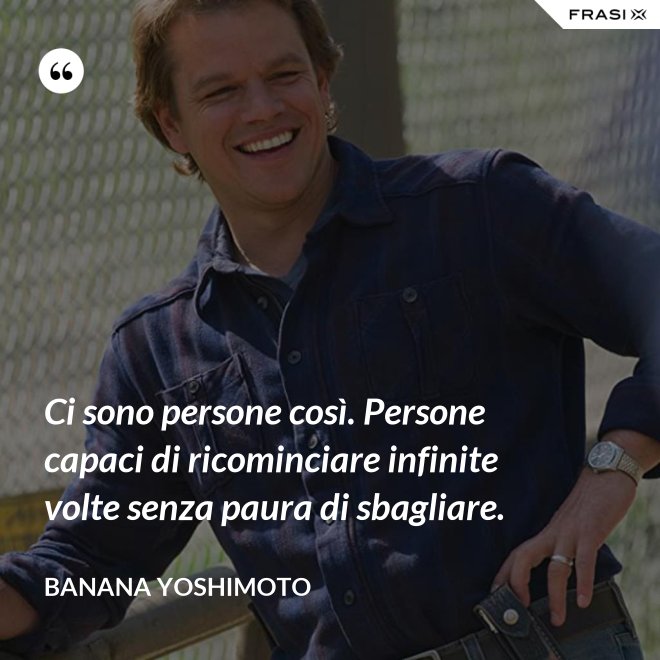 Ci sono persone così. Persone capaci di ricominciare infinite volte senza paura di sbagliare. - Banana Yoshimoto