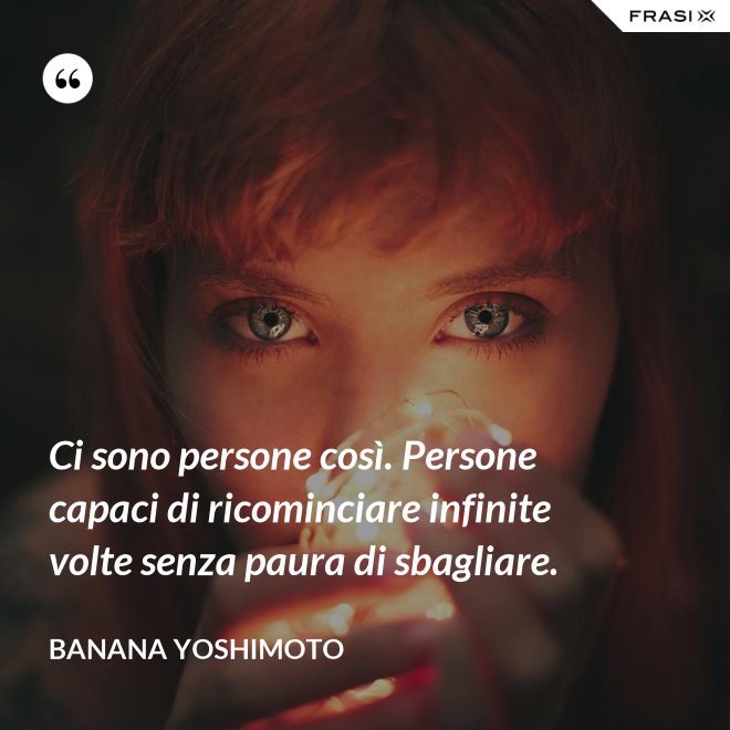 Ci sono persone così. Persone capaci di ricominciare infinite volte senza paura di sbagliare. - Banana Yoshimoto