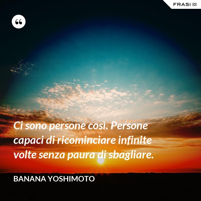 Ci sono persone così. Persone capaci di ricominciare infinite volte senza paura di sbagliare. - Banana Yoshimoto