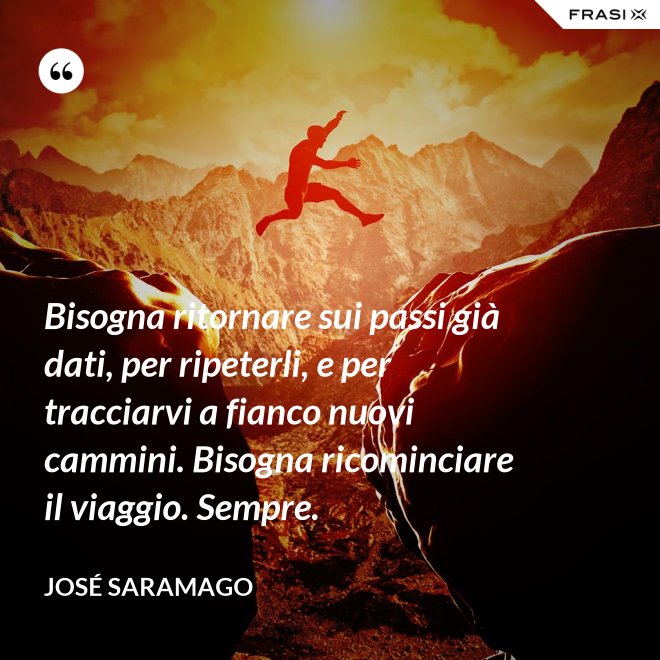 Bisogna ritornare sui passi già dati, per ripeterli, e per tracciarvi a fianco nuovi cammini. Bisogna ricominciare il viaggio. Sempre. - José Saramago