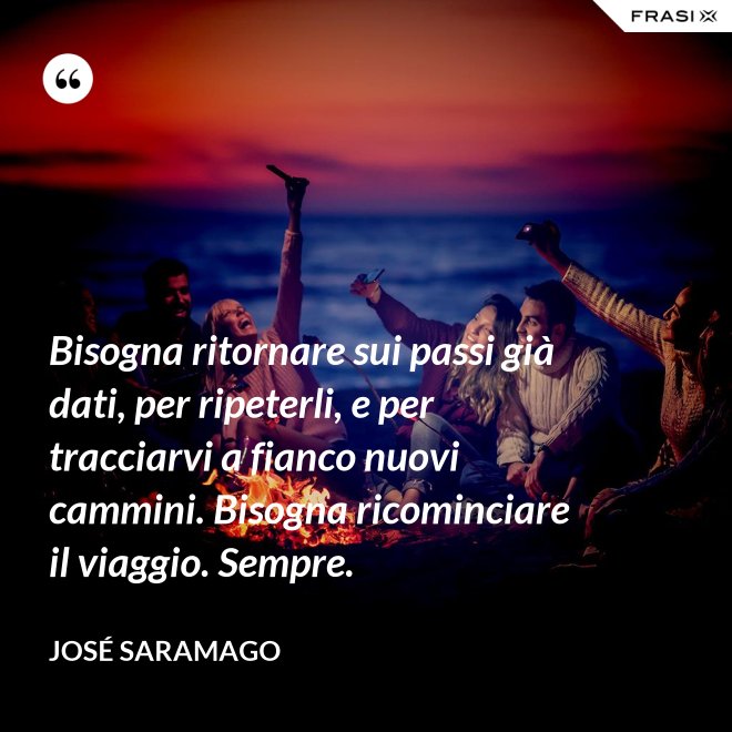 Bisogna ritornare sui passi già dati, per ripeterli, e per tracciarvi a fianco nuovi cammini. Bisogna ricominciare il viaggio. Sempre. - José Saramago