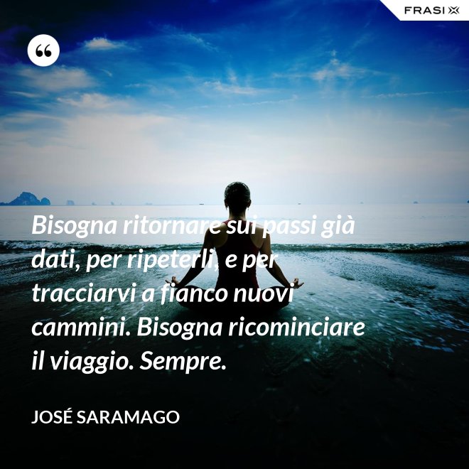Bisogna ritornare sui passi già dati, per ripeterli, e per tracciarvi a fianco nuovi cammini. Bisogna ricominciare il viaggio. Sempre. - José Saramago