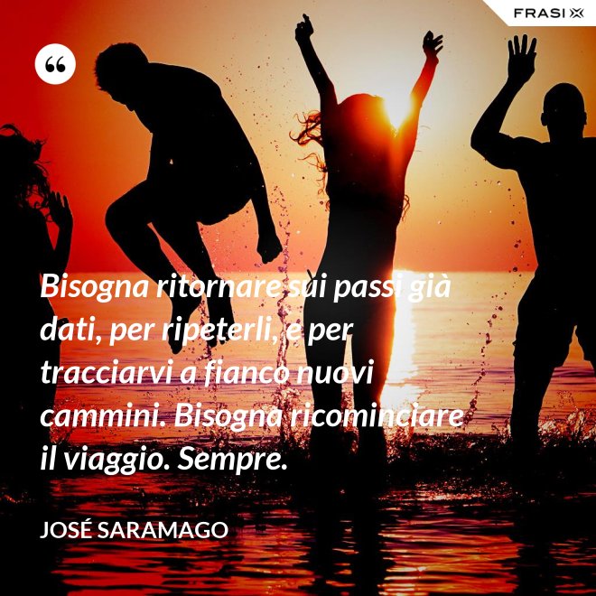 Bisogna ritornare sui passi già dati, per ripeterli, e per tracciarvi a fianco nuovi cammini. Bisogna ricominciare il viaggio. Sempre. - José Saramago