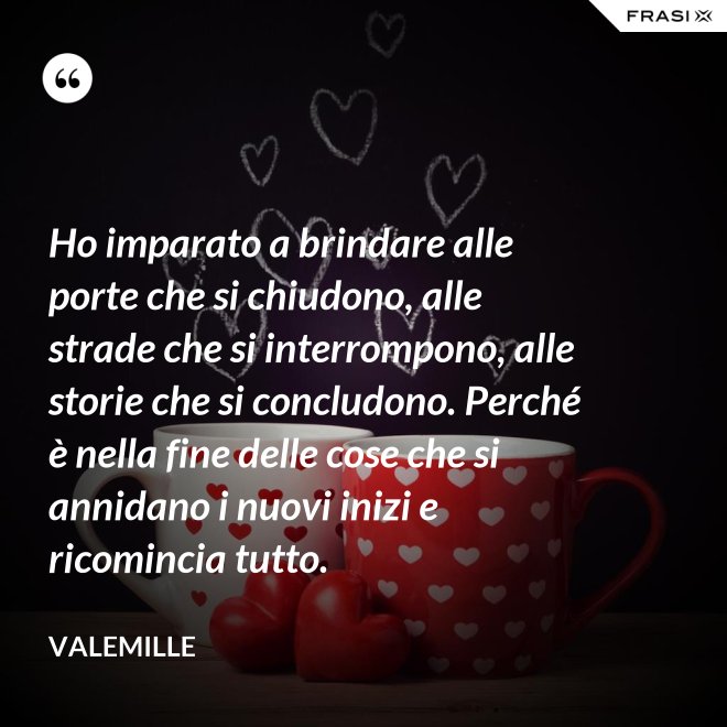 Ho imparato a brindare alle porte che si chiudono, alle strade che si interrompono, alle storie che si concludono. Perché è nella fine delle cose che si annidano i nuovi inizi e ricomincia tutto. - Valemille