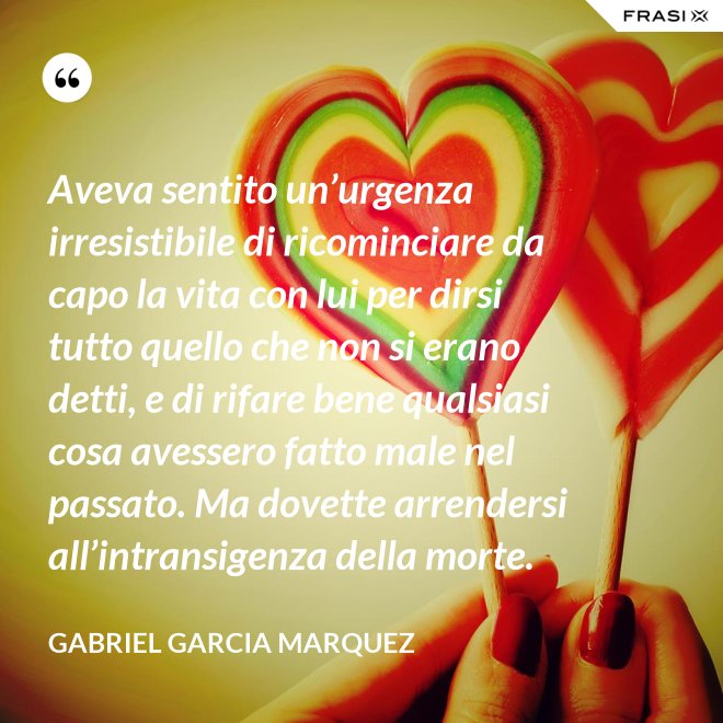 Aveva sentito un’urgenza irresistibile di ricominciare da capo la vita con lui per dirsi tutto quello che non si erano detti, e di rifare bene qualsiasi cosa avessero fatto male nel passato. Ma dovette arrendersi all’intransigenza della morte. - Gabriel Garcia Marquez