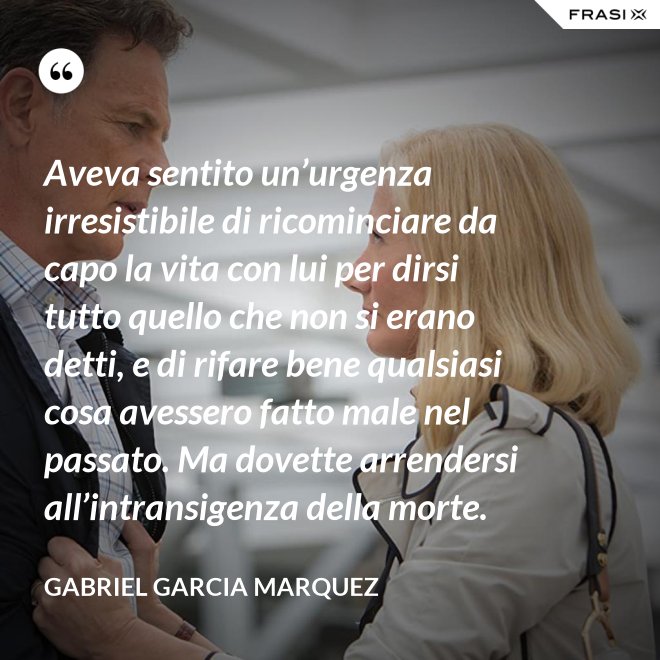 Aveva sentito un’urgenza irresistibile di ricominciare da capo la vita con lui per dirsi tutto quello che non si erano detti, e di rifare bene qualsiasi cosa avessero fatto male nel passato. Ma dovette arrendersi all’intransigenza della morte. - Gabriel Garcia Marquez