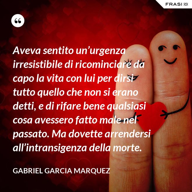 Aveva sentito un’urgenza irresistibile di ricominciare da capo la vita con lui per dirsi tutto quello che non si erano detti, e di rifare bene qualsiasi cosa avessero fatto male nel passato. Ma dovette arrendersi all’intransigenza della morte. - Gabriel Garcia Marquez