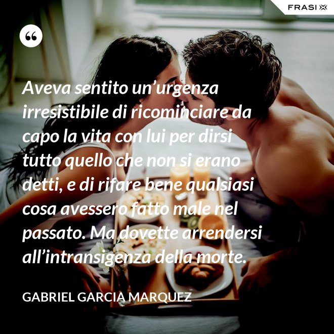 Aveva sentito un’urgenza irresistibile di ricominciare da capo la vita con lui per dirsi tutto quello che non si erano detti, e di rifare bene qualsiasi cosa avessero fatto male nel passato. Ma dovette arrendersi all’intransigenza della morte. - Gabriel Garcia Marquez