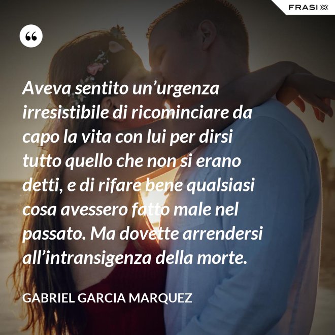 Aveva sentito un’urgenza irresistibile di ricominciare da capo la vita con lui per dirsi tutto quello che non si erano detti, e di rifare bene qualsiasi cosa avessero fatto male nel passato. Ma dovette arrendersi all’intransigenza della morte. - Gabriel Garcia Marquez