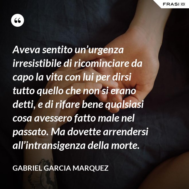 Aveva sentito un’urgenza irresistibile di ricominciare da capo la vita con lui per dirsi tutto quello che non si erano detti, e di rifare bene qualsiasi cosa avessero fatto male nel passato. Ma dovette arrendersi all’intransigenza della morte. - Gabriel Garcia Marquez