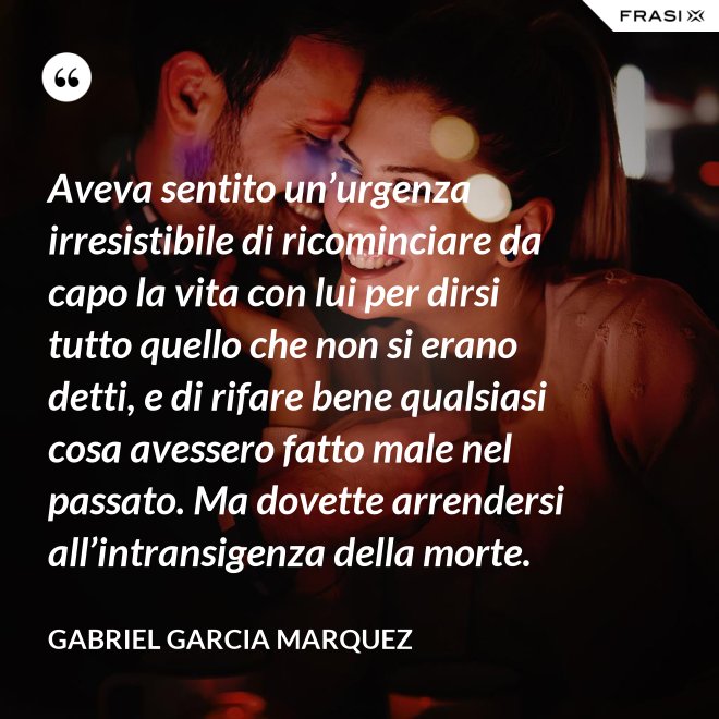 Aveva sentito un’urgenza irresistibile di ricominciare da capo la vita con lui per dirsi tutto quello che non si erano detti, e di rifare bene qualsiasi cosa avessero fatto male nel passato. Ma dovette arrendersi all’intransigenza della morte. - Gabriel Garcia Marquez