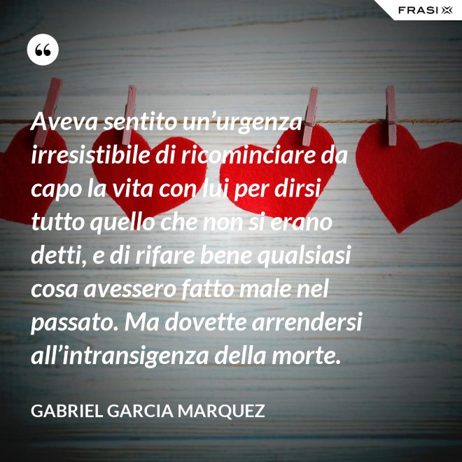Aveva sentito un’urgenza irresistibile di ricominciare da capo la vita con lui per dirsi tutto quello che non si erano detti, e di rifare bene qualsiasi cosa avessero fatto male nel passato. Ma dovette arrendersi all’intransigenza della morte. - Gabriel Garcia Marquez