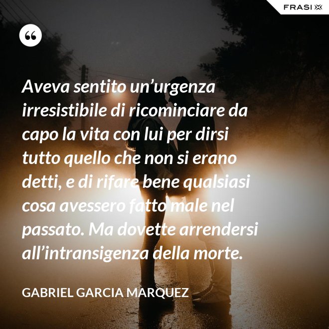Aveva sentito un’urgenza irresistibile di ricominciare da capo la vita con lui per dirsi tutto quello che non si erano detti, e di rifare bene qualsiasi cosa avessero fatto male nel passato. Ma dovette arrendersi all’intransigenza della morte. - Gabriel Garcia Marquez