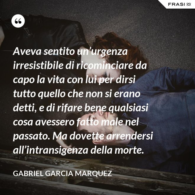 Aveva sentito un’urgenza irresistibile di ricominciare da capo la vita con lui per dirsi tutto quello che non si erano detti, e di rifare bene qualsiasi cosa avessero fatto male nel passato. Ma dovette arrendersi all’intransigenza della morte. - Gabriel Garcia Marquez