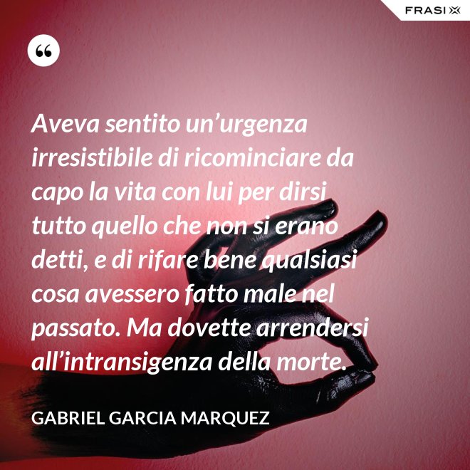 Aveva sentito un’urgenza irresistibile di ricominciare da capo la vita con lui per dirsi tutto quello che non si erano detti, e di rifare bene qualsiasi cosa avessero fatto male nel passato. Ma dovette arrendersi all’intransigenza della morte. - Gabriel Garcia Marquez