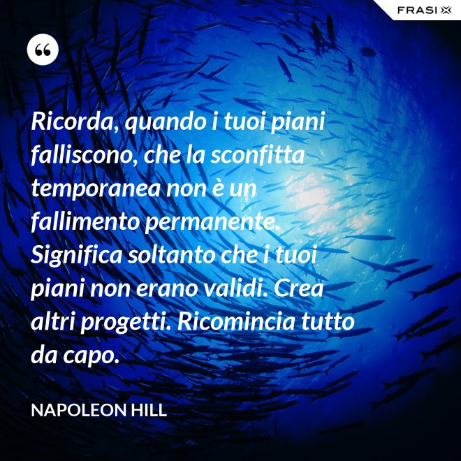 Ricorda, quando i tuoi piani falliscono, che la sconfitta temporanea non è un fallimento permanente. Significa soltanto che i tuoi piani non erano validi. Crea altri progetti. Ricomincia tutto da capo. - Napoleon Hill