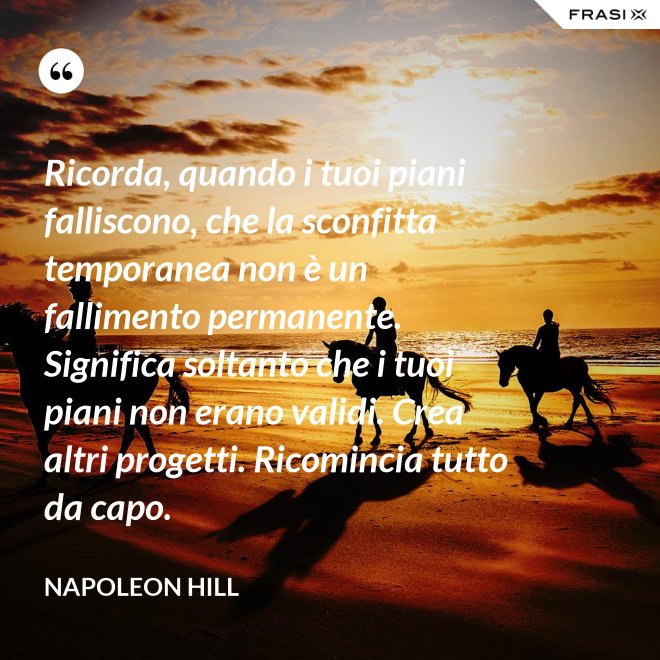 Ricorda, quando i tuoi piani falliscono, che la sconfitta temporanea non è un fallimento permanente. Significa soltanto che i tuoi piani non erano validi. Crea altri progetti. Ricomincia tutto da capo. - Napoleon Hill