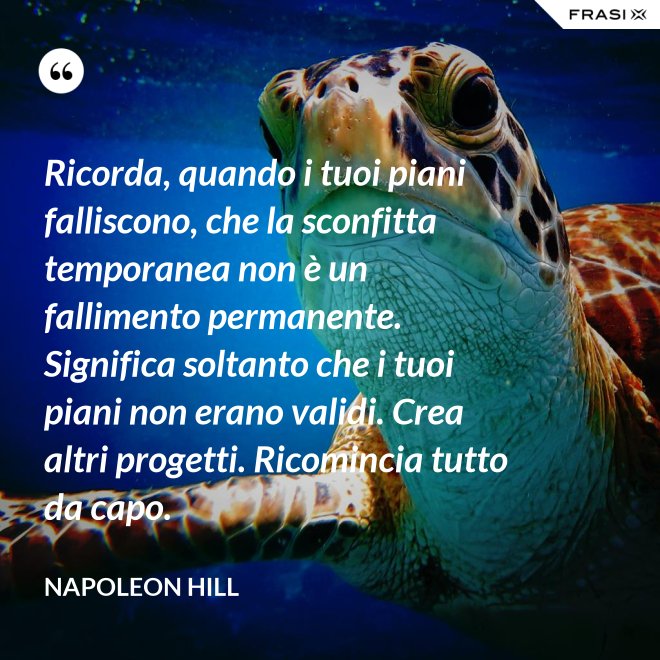 Ricorda, quando i tuoi piani falliscono, che la sconfitta temporanea non è un fallimento permanente. Significa soltanto che i tuoi piani non erano validi. Crea altri progetti. Ricomincia tutto da capo. - Napoleon Hill