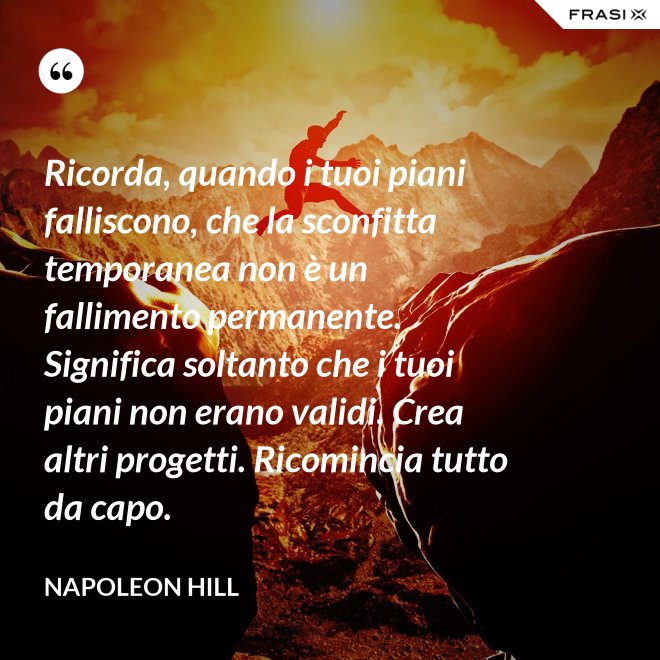 Ricorda, quando i tuoi piani falliscono, che la sconfitta temporanea non è un fallimento permanente. Significa soltanto che i tuoi piani non erano validi. Crea altri progetti. Ricomincia tutto da capo. - Napoleon Hill