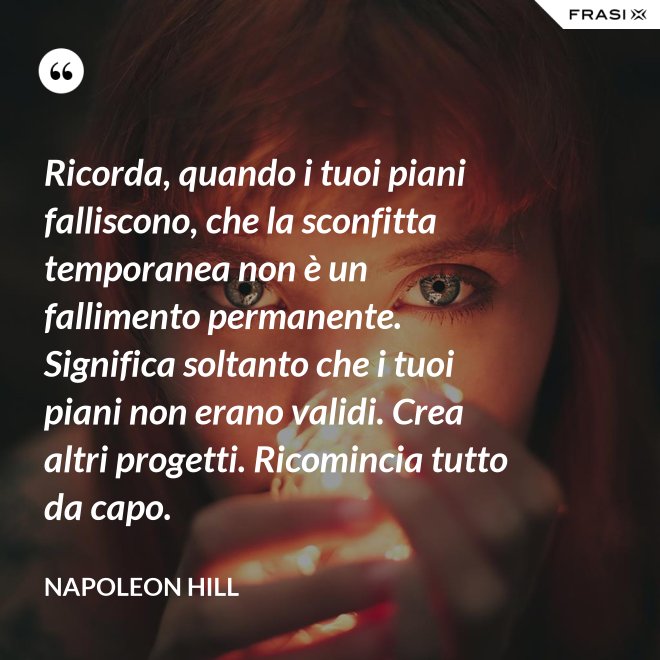 Ricorda, quando i tuoi piani falliscono, che la sconfitta temporanea non è un fallimento permanente. Significa soltanto che i tuoi piani non erano validi. Crea altri progetti. Ricomincia tutto da capo. - Napoleon Hill