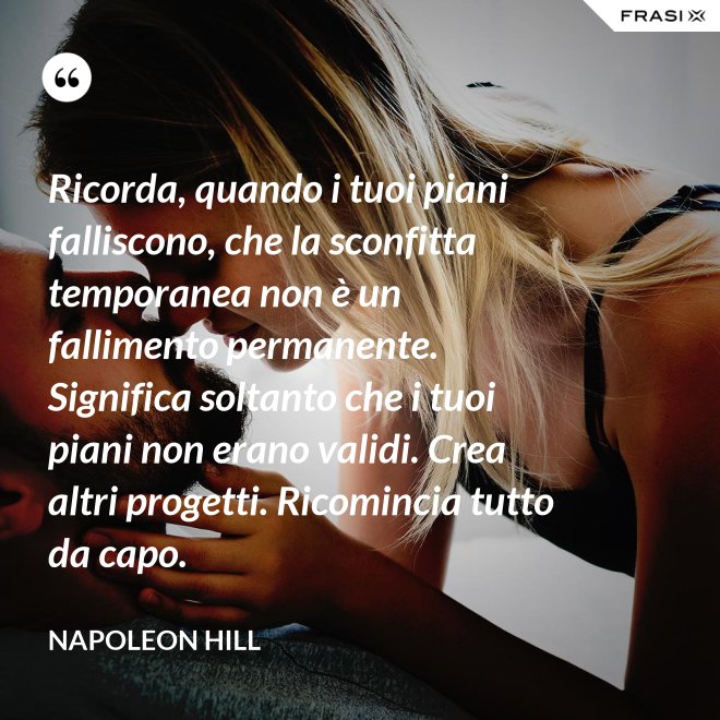 Ricorda, quando i tuoi piani falliscono, che la sconfitta temporanea non è un fallimento permanente. Significa soltanto che i tuoi piani non erano validi. Crea altri progetti. Ricomincia tutto da capo. - Napoleon Hill