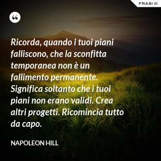 Ricorda, quando i tuoi piani falliscono, che la sconfitta temporanea non è un fallimento permanente. Significa soltanto che i tuoi piani non erano validi. Crea altri progetti. Ricomincia tutto da capo. - Napoleon Hill