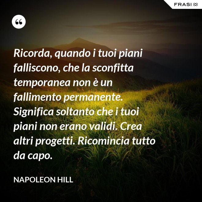 Ricorda, quando i tuoi piani falliscono, che la sconfitta temporanea non è un fallimento permanente. Significa soltanto che i tuoi piani non erano validi. Crea altri progetti. Ricomincia tutto da capo. - Napoleon Hill