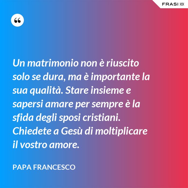 Un matrimonio non è riuscito solo se dura, ma è importante la sua qualità. Stare insieme e sapersi amare per sempre è la sfida degli sposi cristiani. Chiedete a Gesù di moltiplicare il vostro amore. - Papa Francesco
