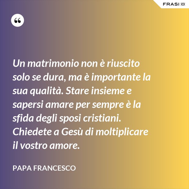 Un matrimonio non è riuscito solo se dura, ma è importante la sua qualità. Stare insieme e sapersi amare per sempre è la sfida degli sposi cristiani. Chiedete a Gesù di moltiplicare il vostro amore. - Papa Francesco