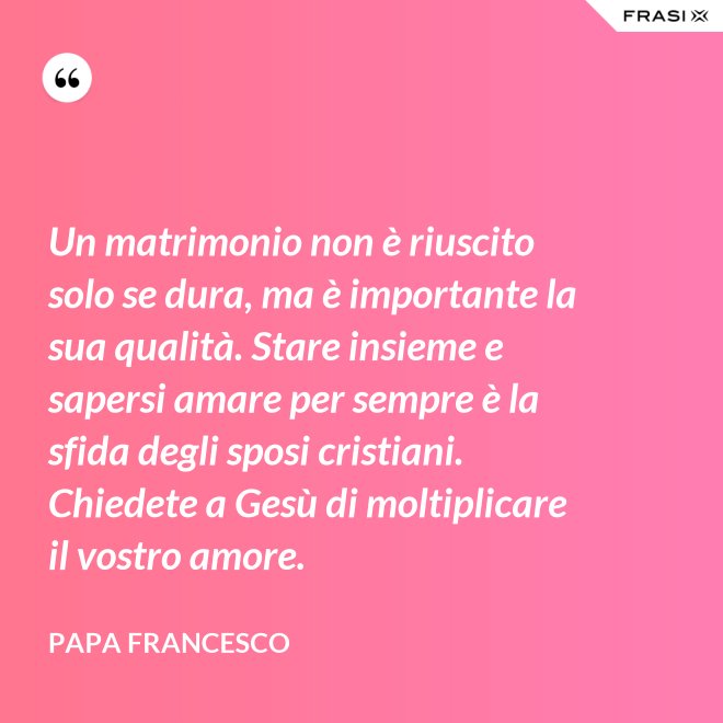 Un matrimonio non è riuscito solo se dura, ma è importante la sua qualità. Stare insieme e sapersi amare per sempre è la sfida degli sposi cristiani. Chiedete a Gesù di moltiplicare il vostro amore. - Papa Francesco