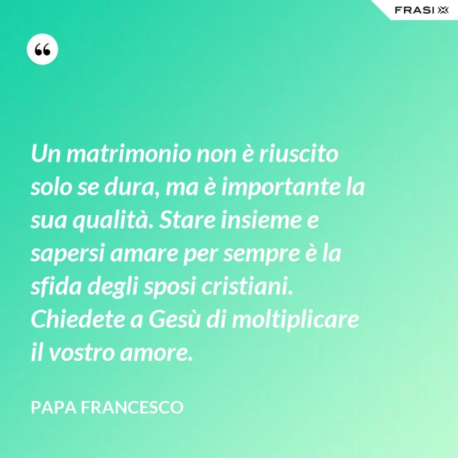 Un matrimonio non è riuscito solo se dura, ma è importante la sua qualità. Stare insieme e sapersi amare per sempre è la sfida degli sposi cristiani. Chiedete a Gesù di moltiplicare il vostro amore. - Papa Francesco
