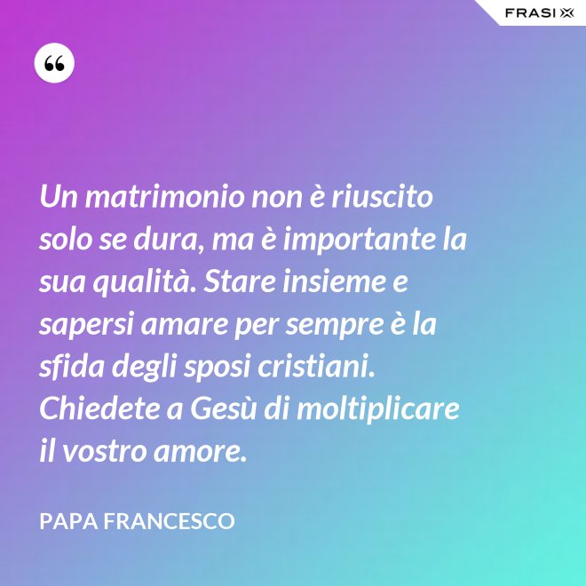 Un matrimonio non è riuscito solo se dura, ma è importante la sua qualità. Stare insieme e sapersi amare per sempre è la sfida degli sposi cristiani. Chiedete a Gesù di moltiplicare il vostro amore. - Papa Francesco