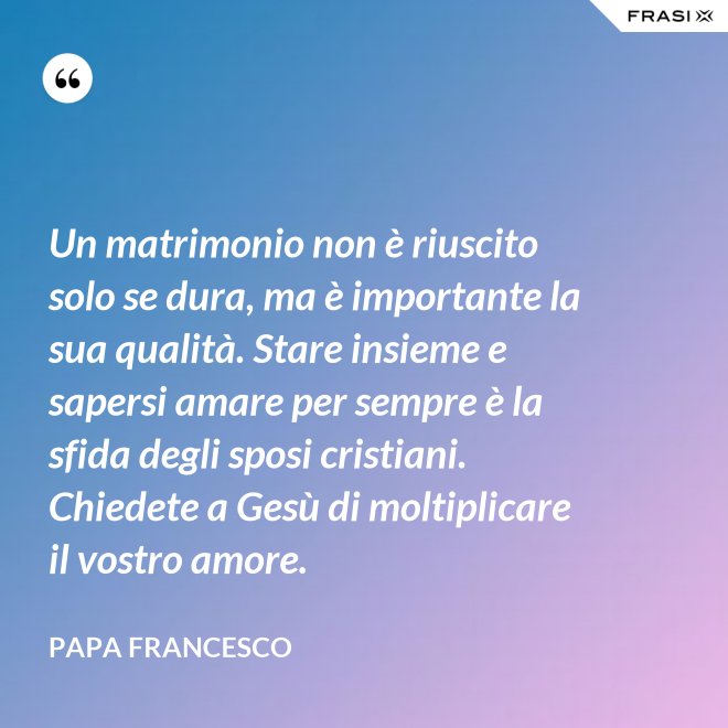 Un matrimonio non è riuscito solo se dura, ma è importante la sua qualità. Stare insieme e sapersi amare per sempre è la sfida degli sposi cristiani. Chiedete a Gesù di moltiplicare il vostro amore. - Papa Francesco