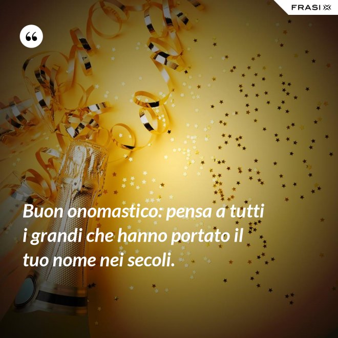 Buon onomastico: pensa a tutti i grandi che hanno portato il tuo nome nei secoli. - Anonimo