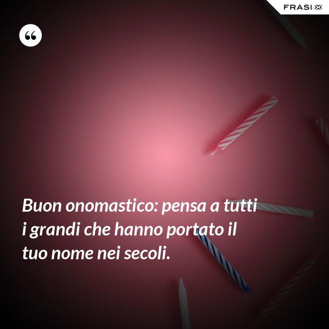 Buon onomastico: pensa a tutti i grandi che hanno portato il tuo nome nei secoli. - Anonimo