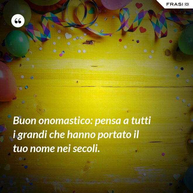 Buon onomastico: pensa a tutti i grandi che hanno portato il tuo nome nei secoli. - Anonimo