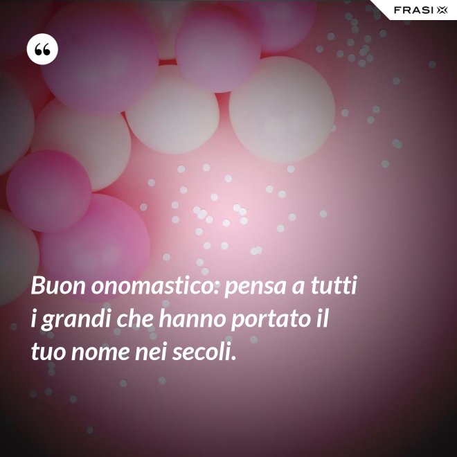 Buon onomastico: pensa a tutti i grandi che hanno portato il tuo nome nei secoli. - Anonimo