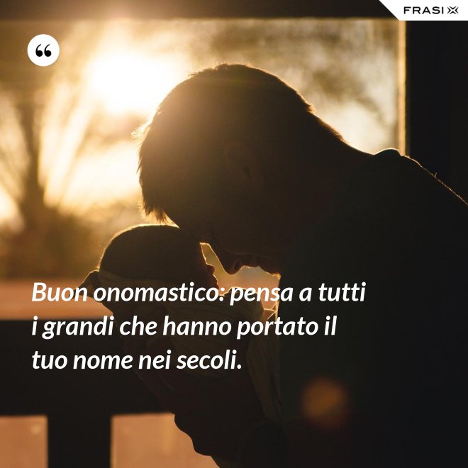 Buon onomastico: pensa a tutti i grandi che hanno portato il tuo nome nei secoli. - Anonimo