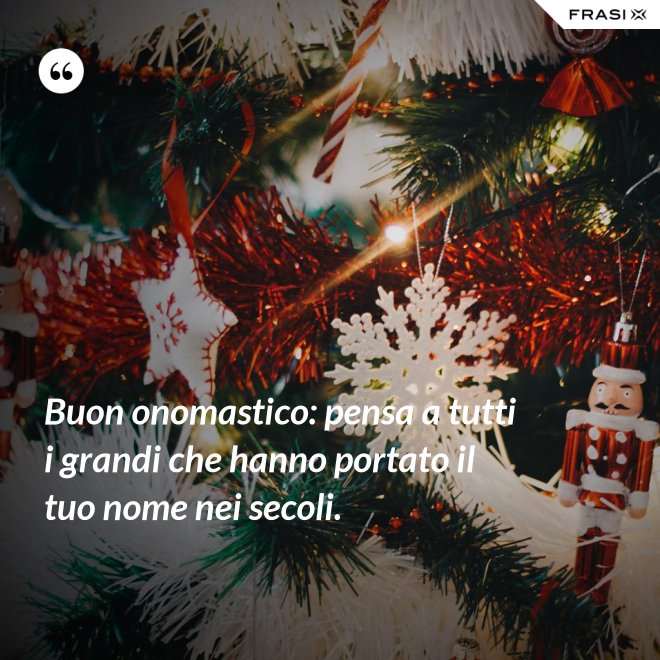 Buon onomastico: pensa a tutti i grandi che hanno portato il tuo nome nei secoli. - Anonimo