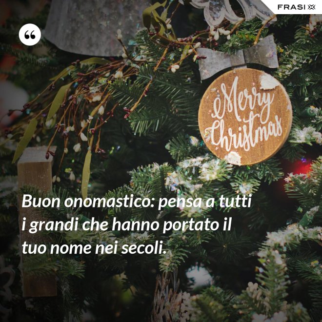 Buon onomastico: pensa a tutti i grandi che hanno portato il tuo nome nei secoli. - Anonimo
