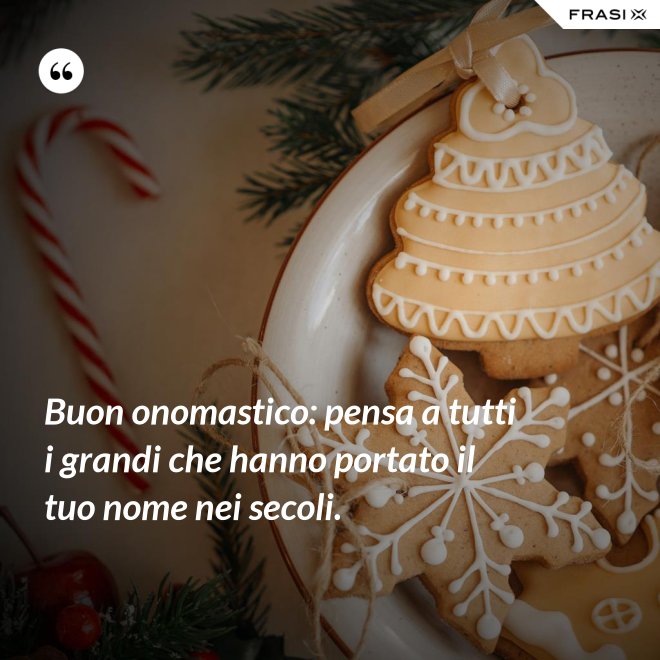 Buon onomastico: pensa a tutti i grandi che hanno portato il tuo nome nei secoli. - Anonimo