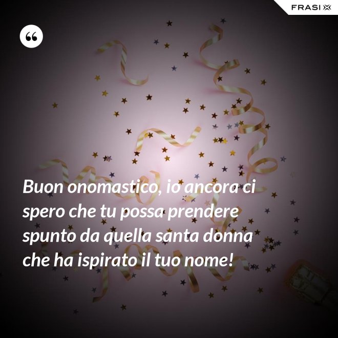 Buon onomastico, io ancora ci spero che tu possa prendere spunto da quella santa donna che ha ispirato il tuo nome! - Anonimo