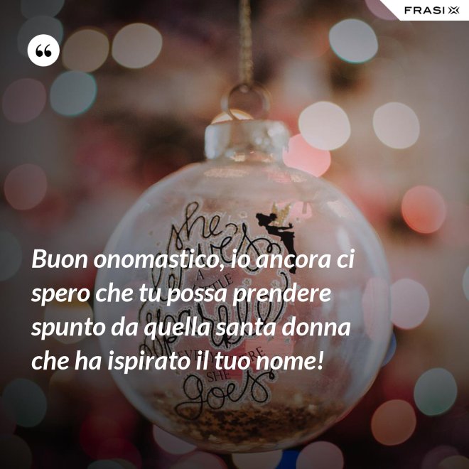 Buon onomastico, io ancora ci spero che tu possa prendere spunto da quella santa donna che ha ispirato il tuo nome! - Anonimo
