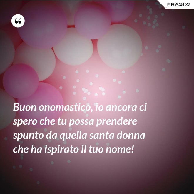 Buon onomastico, io ancora ci spero che tu possa prendere spunto da quella santa donna che ha ispirato il tuo nome! - Anonimo
