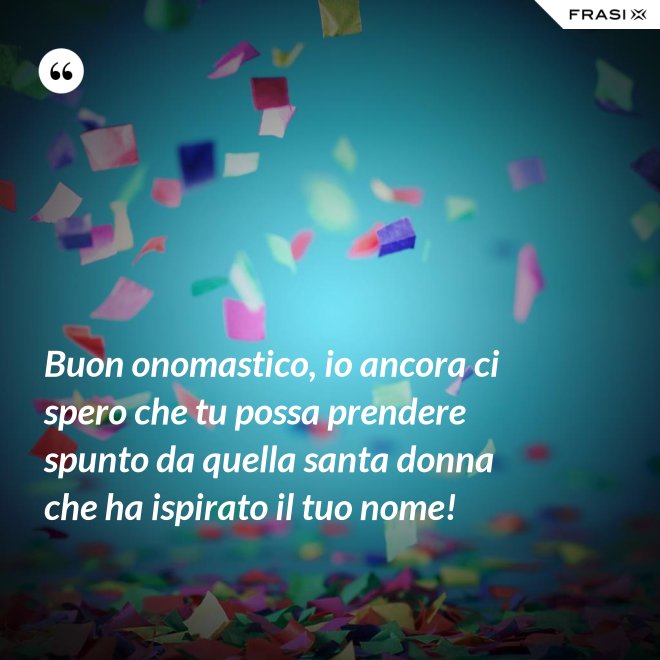Buon onomastico, io ancora ci spero che tu possa prendere spunto da quella santa donna che ha ispirato il tuo nome! - Anonimo