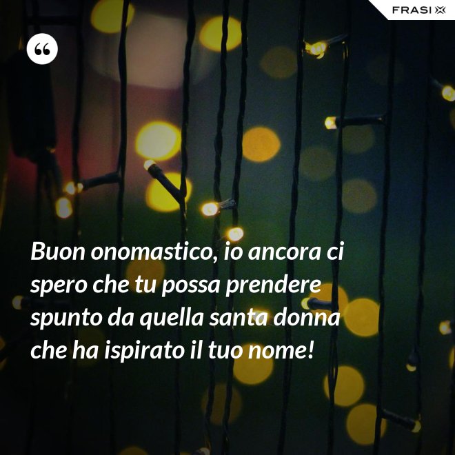 Buon onomastico, io ancora ci spero che tu possa prendere spunto da quella santa donna che ha ispirato il tuo nome! - Anonimo