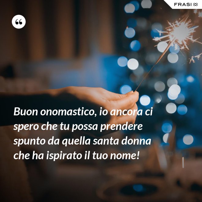 Buon onomastico, io ancora ci spero che tu possa prendere spunto da quella santa donna che ha ispirato il tuo nome! - Anonimo