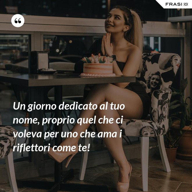 Un giorno dedicato al tuo nome, proprio quel che ci voleva per uno che ama i riflettori come te! - Anonimo