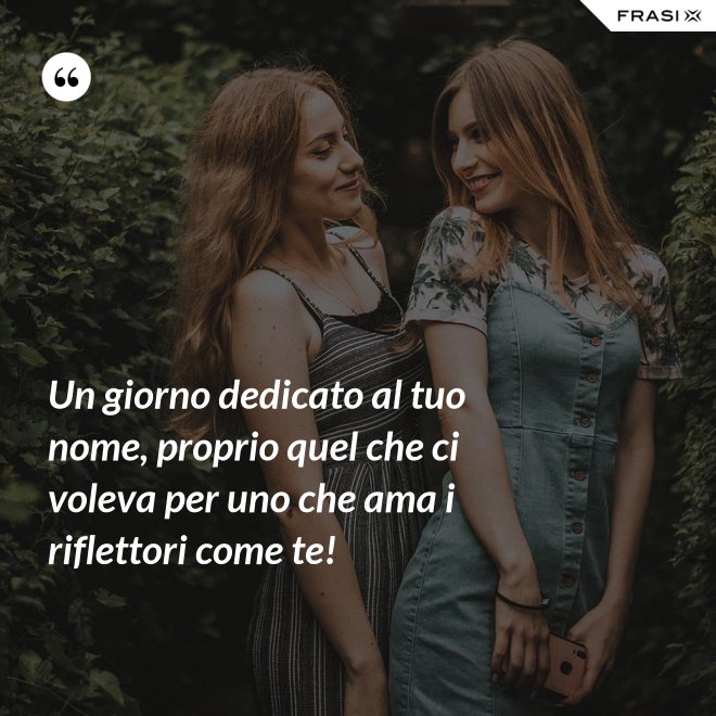 Un giorno dedicato al tuo nome, proprio quel che ci voleva per uno che ama i riflettori come te! - Anonimo